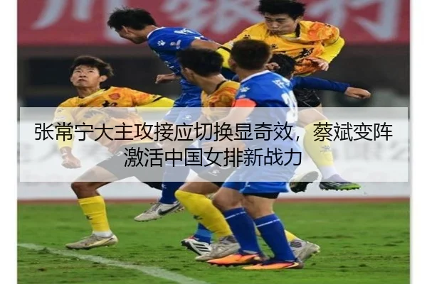 张常宁大主攻接应切换显奇效，蔡斌变阵激活中国女排新战力